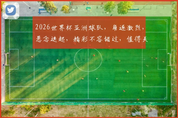 2026世界杯亚洲球队，角逐激烈，悬念迭起，精彩不容错过，值得关注